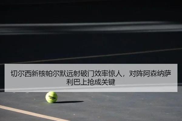 切尔西新核帕尔默远射破门效率惊人，对阵阿森纳萨利巴上抢成关键